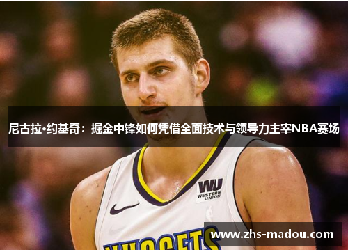 尼古拉·约基奇：掘金中锋如何凭借全面技术与领导力主宰NBA赛场
