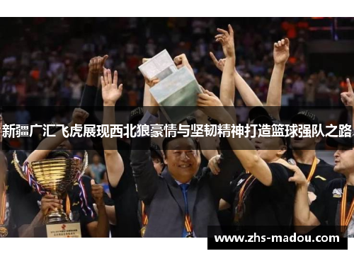 新疆广汇飞虎展现西北狼豪情与坚韧精神打造篮球强队之路