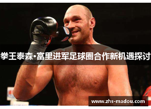 拳王泰森·富里进军足球圈合作新机遇探讨 拳王泰森·富里进军足球圈合作新机遇探讨